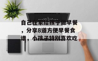 自己在家给孩子做早餐，分享8道方便早餐食谱，小孩子特别喜欢吃