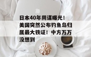 日本40年阴谋曝光！美国突然公布钓鱼岛归属最大铁证！中方万万没想到
