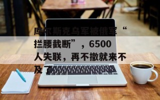 库尔斯克乌军被俄军“拦腰截断”，6500人失联，再不撤就来不及了