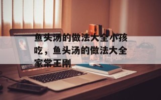 鱼头汤的做法大全小孩吃，鱼头汤的做法大全家常王刚