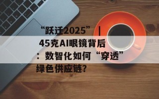 “跃迁2025” | 45克AI眼镜背后：数智化如何“穿透”绿色供应链？