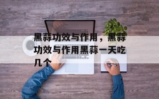 黑蒜功效与作用，黑蒜功效与作用黑蒜一天吃几个