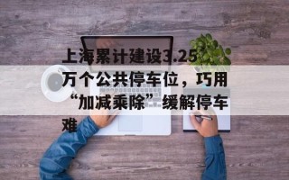 上海累计建设3.25万个公共停车位，巧用“加减乘除”缓解停车难