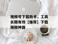 视频号下载助手，工具长期有效【推荐】下载视频神器