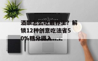 酒酿怎么吃最养生？解锁12种创意吃法省50%糖分摄入