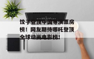 饺子登顶中国导演票房榜！网友期待哪吒登顶全球动画电影榜！