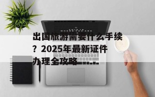出国旅游需要什么手续？2025年最新证件办理全攻略