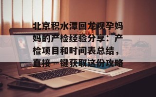北京积水潭回龙观孕妈妈的产检经验分享：产检项目和时间表总结，直接一键获取这份攻略~