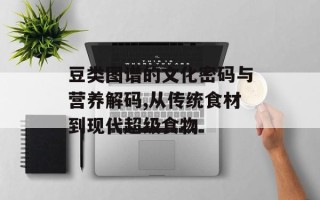 豆类图谱的文化密码与营养解码,从传统食材到现代超级食物