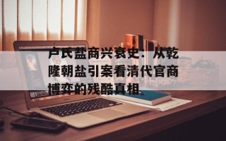 卢氏盐商兴衰史：从乾隆朝盐引案看清代官商博弈的残酷真相