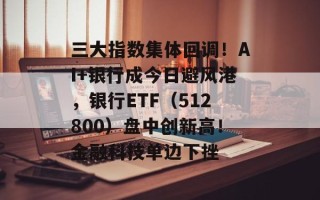 三大指数集体回调！AI+银行成今日避风港，银行ETF（512800）盘中创新高！金融科技单边下挫