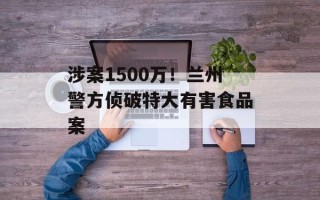 涉案1500万！兰州警方侦破特大有害食品案