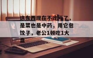 这东西现在不吃亏了，是菜也是中药，用它包饺子，老公1顿吃1大盘