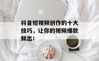 抖音短视频创作的十大技巧，让你的视频爆款频出！