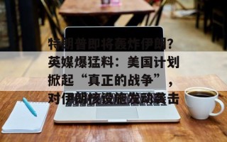 特朗普即将轰炸伊朗？英媒爆猛料：美国计划掀起“真正的战争”，对伊朗核设施发动袭击
