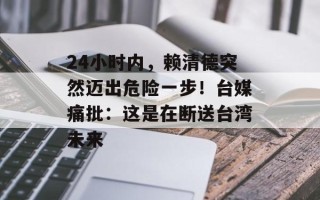 24小时内，赖清德突然迈出危险一步！台媒痛批：这是在断送台湾未来