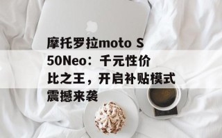 摩托罗拉moto S50Neo：千元性价比之王，开启补贴模式震撼来袭