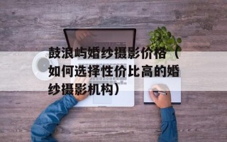 鼓浪屿婚纱摄影价格（如何选择性价比高的婚纱摄影机构）