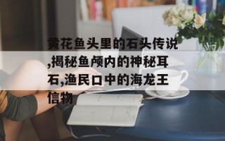黄花鱼头里的石头传说,揭秘鱼颅内的神秘耳石,渔民口中的海龙王信物
