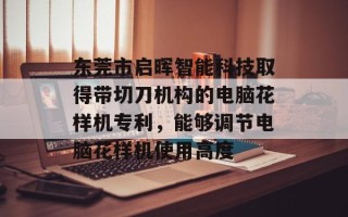 东莞市启晖智能科技取得带切刀机构的电脑花样机专利，能够调节电脑花样机使用高度