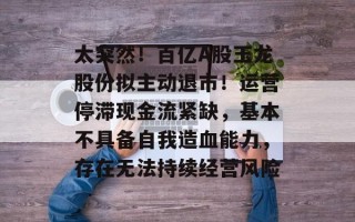 太突然！百亿A股玉龙股份拟主动退市！运营停滞现金流紧缺，基本不具备自我造血能力，存在无法持续经营风险