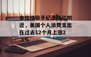 金价持稳于纪录高位附近，美国个人消费支出在过去12个月上涨2.8%