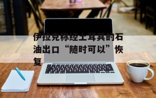 伊拉克称经土耳其的石油出口“随时可以”恢复