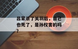 吕蒙杀了关羽后，自己也死了，是孙权害的吗？