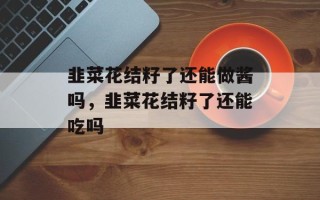 韭菜花结籽了还能做酱吗，韭菜花结籽了还能吃吗