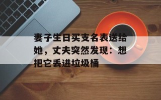妻子生日买支名表送给她，丈夫突然发现：想把它丢进垃圾桶