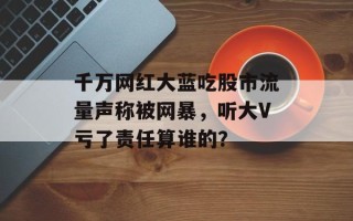 千万网红大蓝吃股市流量声称被网暴，听大V亏了责任算谁的？