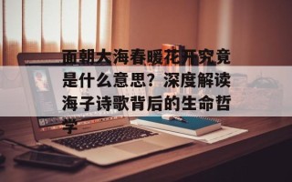 面朝大海春暖花开究竟是什么意思？深度解读海子诗歌背后的生命哲学