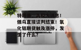 特朗普，关税大消息！俄乌直接谈判结束！氧化铝期货触及涨停，发生了什么？