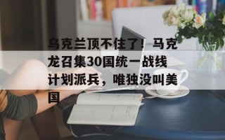 乌克兰顶不住了！马克龙召集30国统一战线计划派兵，唯独没叫美国
