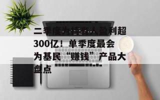 二季度为持有人盈利超300亿！单季度最会为基民“赚钱”产品大盘点