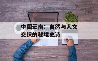 中国云南：自然与人文交织的秘境史诗