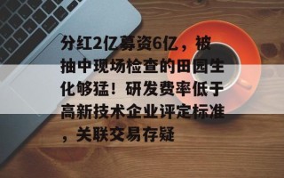 分红2亿募资6亿，被抽中现场检查的田园生化够猛！研发费率低于高新技术企业评定标准，关联交易存疑