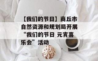 【我们的节日】商丘市自然资源和规划局开展“我们的节日 元宵喜乐会”活动