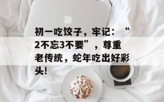 初一吃饺子，牢记：“2不忘3不要”，尊重老传统，蛇年吃出好彩头!
