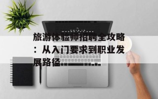 旅游体验师招聘全攻略：从入门要求到职业发展路径