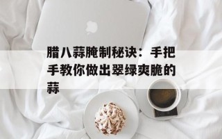 腊八蒜腌制秘诀：手把手教你做出翠绿爽脆的蒜