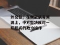外交部：在新冠病毒溯源上，中方坚决反对一切形式的政治操作