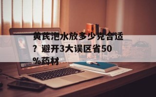 黄芪泡水放多少克合适？避开3大误区省50%药材