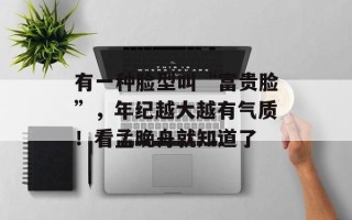 有一种脸型叫“富贵脸”，年纪越大越有气质！看孟晚舟就知道了