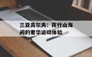 三亚高尔夫：挥杆山海间的奢华运动体验