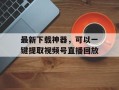最新下载神器，可以一键提取视频号直播回放