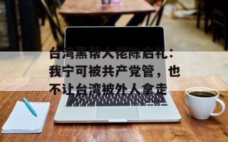 台湾黑帮大佬陈启礼：我宁可被共产党管，也不让台湾被外人拿走