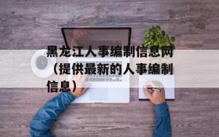 黑龙江人事编制信息网（提供最新的人事编制信息）