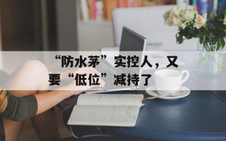 “防水茅”实控人，又要“低位”减持了