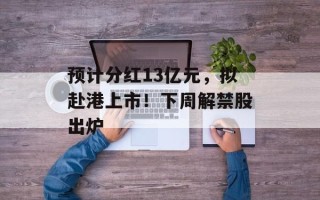 预计分红13亿元，拟赴港上市！下周解禁股出炉